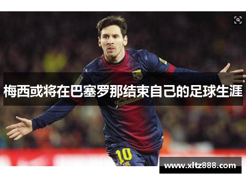 梅西或将在巴塞罗那结束自己的足球生涯